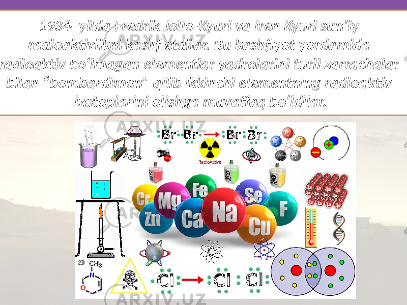 1934- yilda Fredrik Jolio-Kyuri va Iren Kyuri sun’iy radioaktivlikni kashf etdilar. Bu kashfiyot yordamida radioaktiv bo‘lmagan elementlar yadrolarini turli zarrachalar bilan “bombardimon” qilib ikkinchi elementning radioaktiv izotoplarini olishga muvaffaq bo‘ldilar. 