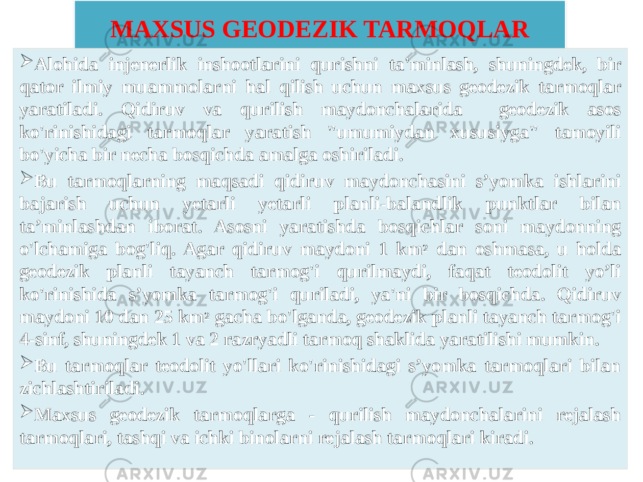 MAXSUS GEODEZIK TARMOQLAR  Alohida injenerlik inshootlarini qurishni ta&#39;minlash, shuningdek, bir qator ilmiy muammolarni hal qilish uchun maxsus geodezik tarmoqlar yaratiladi. Qidiruv va qurilish maydonchalarida geodezik asos ko&#39;rinishidagi tarmoqlar yaratish &#34;umumiydan xususiyga&#34; tamoyili bo&#39;yicha bir necha bosqichda amalga oshiriladi.  Bu tarmoqlarning maqsadi qidiruv maydonchasini s’yomka ishlarini bajarish uchun yetarli yetarli planli-balandlik punktlar bilan ta’minlashdan iborat. Asosni yaratishda bosqichlar soni maydonning o&#39;lchamiga bog&#39;liq. Agar qidiruv maydoni 1 km 2 dan oshmasa, u holda geodezik planli tayanch tarmog&#39;i qurilmaydi, faqat teodolit yo’li ko&#39;rinishida s’yomka tarmog&#39;i quriladi, ya&#39;ni bir bosqichda. Qidiruv maydoni 10 dan 25 km 2 gacha bo&#39;lganda, geodezik planli tayanch tarmog&#39;i 4-sinf, shuningdek 1 va 2 razryadli tarmoq shaklida yaratilishi mumkin.  Bu tarmoqlar teodolit yo&#39;llari ko&#39;rinishidagi s’yomka tarmoqlari bilan zichlashtiriladi.  Maxsus geodezik tarmoqlarga - qurilish maydonchalarini rejalash tarmoqlari, tashqi va ichki binolarni rejalash tarmoqlari kiradi.060B05130E13 