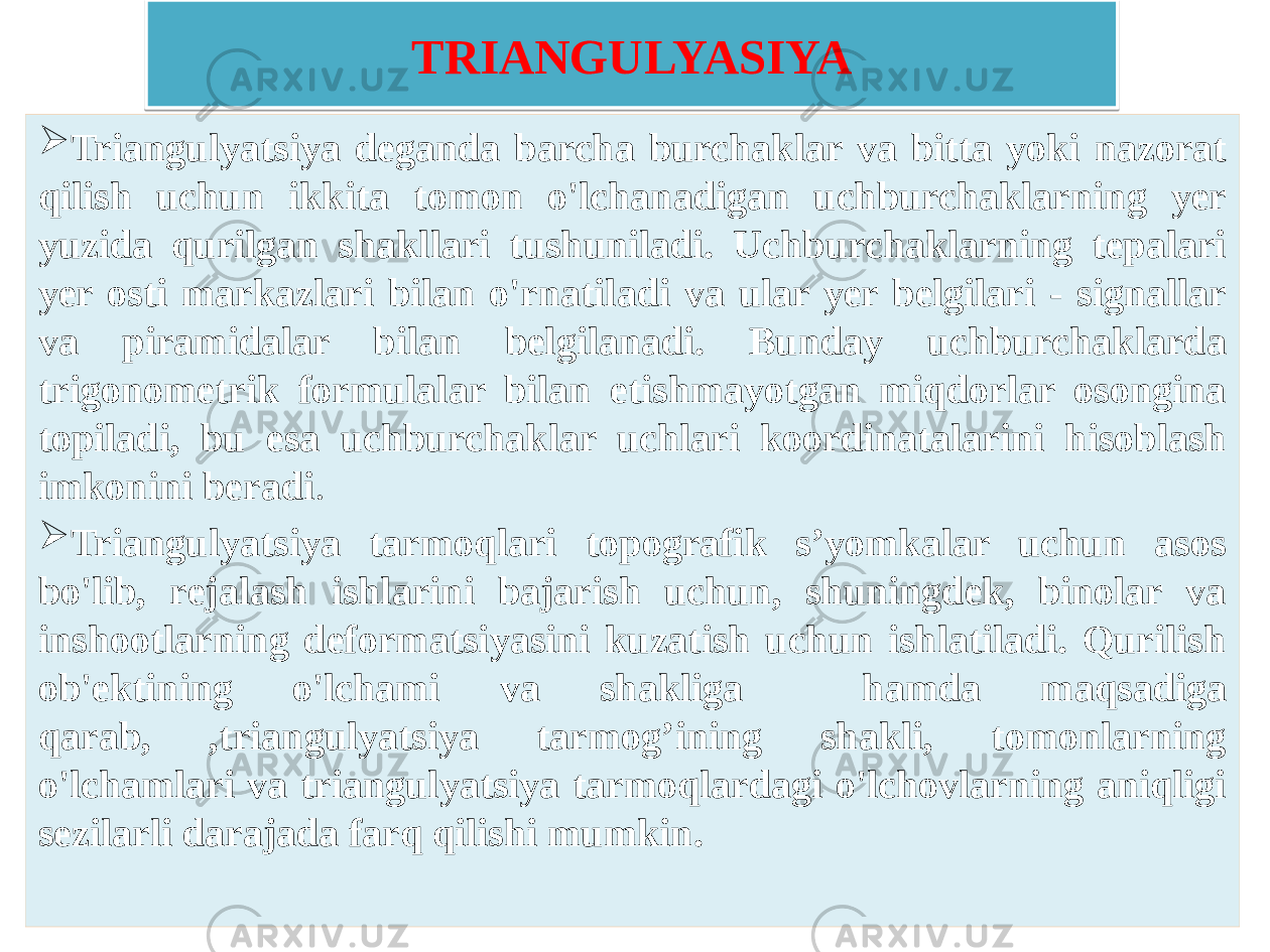 TRIANGULYASIYA  Triangulyatsiya deganda barcha burchaklar va bitta yoki nazorat qilish uchun ikkita tomon o&#39;lchanadigan uchburchaklarning yer yuzida qurilgan shakllari tushuniladi. Uchburchaklarning tepalari yer osti markazlari bilan o&#39;rnatiladi va ular yer belgilari - signallar va piramidalar bilan belgilanadi. Bunday uchburchaklarda trigonometrik formulalar bilan etishmayotgan miqdorlar osongina topiladi, bu esa uchburchaklar uchlari koordinatalarini hisoblash imkonini beradi .  Triangulyatsiya tarmoqlari topografik s’yomkalar uchun asos bo&#39;lib, rejalash ishlarini bajarish uchun, shuningdek, binolar va inshootlarning deformatsiyasini kuzatish uchun ishlatiladi. Qurilish ob&#39;ektining o&#39;lchami va shakliga hamda maqsadiga qarab, ,triangulyatsiya tarmog’ining shakli, tomonlarning o&#39;lchamlari va triangulyatsiya tarmoqlardagi o&#39;lchovlarning aniqligi sezilarli darajada farq qilishi mumkin.02 