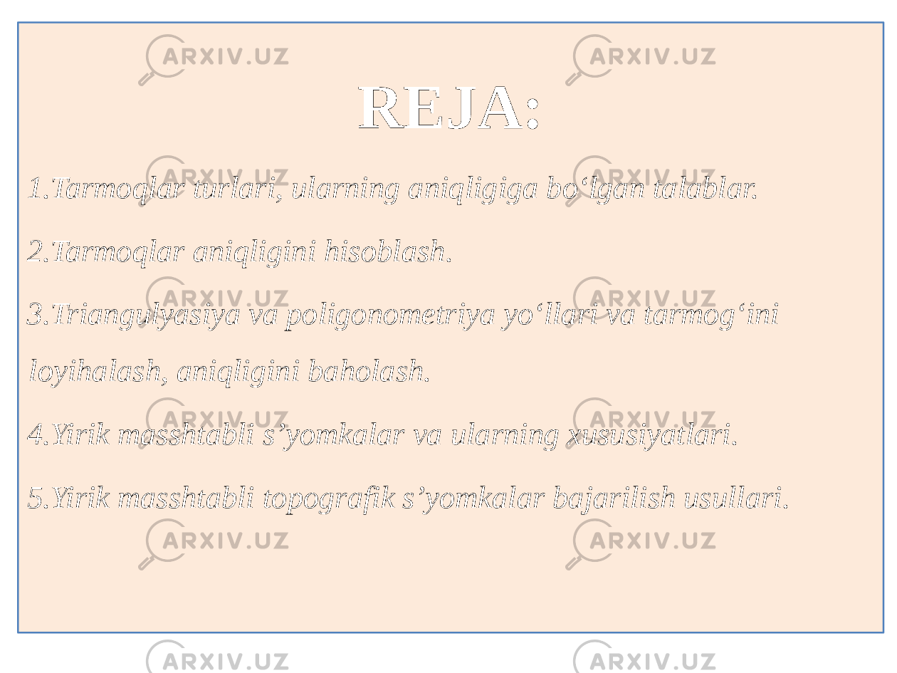 REJA: 1. Tarmoqlar turlari, ularning aniqligiga bo‘lgan talablar. 2. Tarmoqlar aniqligini hisoblash. 3. Triangulyasiya va poligonometriya yo‘llari va tarmog‘ini loyihalash, aniqligini baholash. 4. Yirik masshtabli s’yomkalar va ularning xususiyatlari. 5. Yirik masshtabli topografik s’yomkalar bajarilish usullari. 