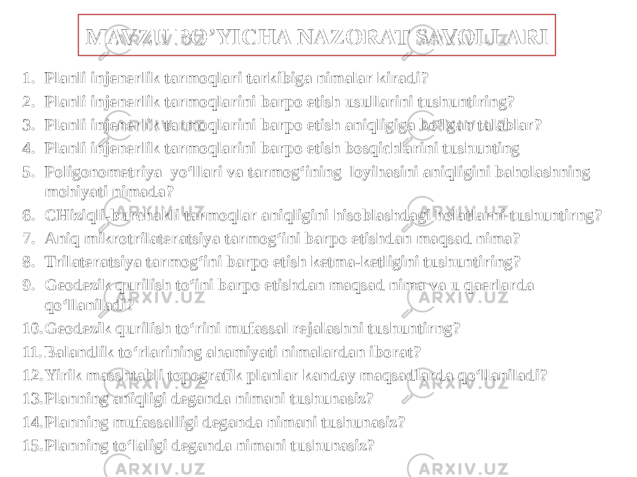 MAVZU BO’YICHA NAZORAT SAVOLLARI 1. Planli injenerlik tarmoqlari tarkibiga nimalar kiradi? 2. Planli injenerlik tarmoqlarini barpo etish usullarini tushuntiring? 3. Planli injenerlik tarmoqlarini barpo etish aniqligiga bo‘lgan talablar? 4. Planli injenerlik tarmoqlarini barpo etish bosqichlarini tushunting 5. Poligonometriya yo‘llari va tarmog‘ining loyihasini aniqligini baholashning mohiyati nimada? 6. CHiziqli-burchakli tarmoqlar aniqligini hisoblashdagi holatlarni tushuntirng? 7. Aniq mikrotrilateratsiya tarmog‘ini barpo etishdan maqsad nima? 8. Trilateratsiya tarmog‘ini barpo etish ketma-ketligini tushuntiring? 9. Geodezik qurilish to‘ini barpo etishdan maqsad nima va u qaerlarda qo‘llaniladi? 10. Geodezik qurilish to‘rini mufassal rejalashni tushuntirng? 11. Balandlik to‘rlarining ahamiyati nimalardan iborat? 12. Yirik masshtabli topografik planlar kanday maqsadlarda qo‘llaniladi? 13. Planning aniqligi deganda nimani tushunasiz? 14. Planning mufassalligi deganda nimani tushunasiz? 15. Planning to‘laligi deganda nimani tushunasiz? 