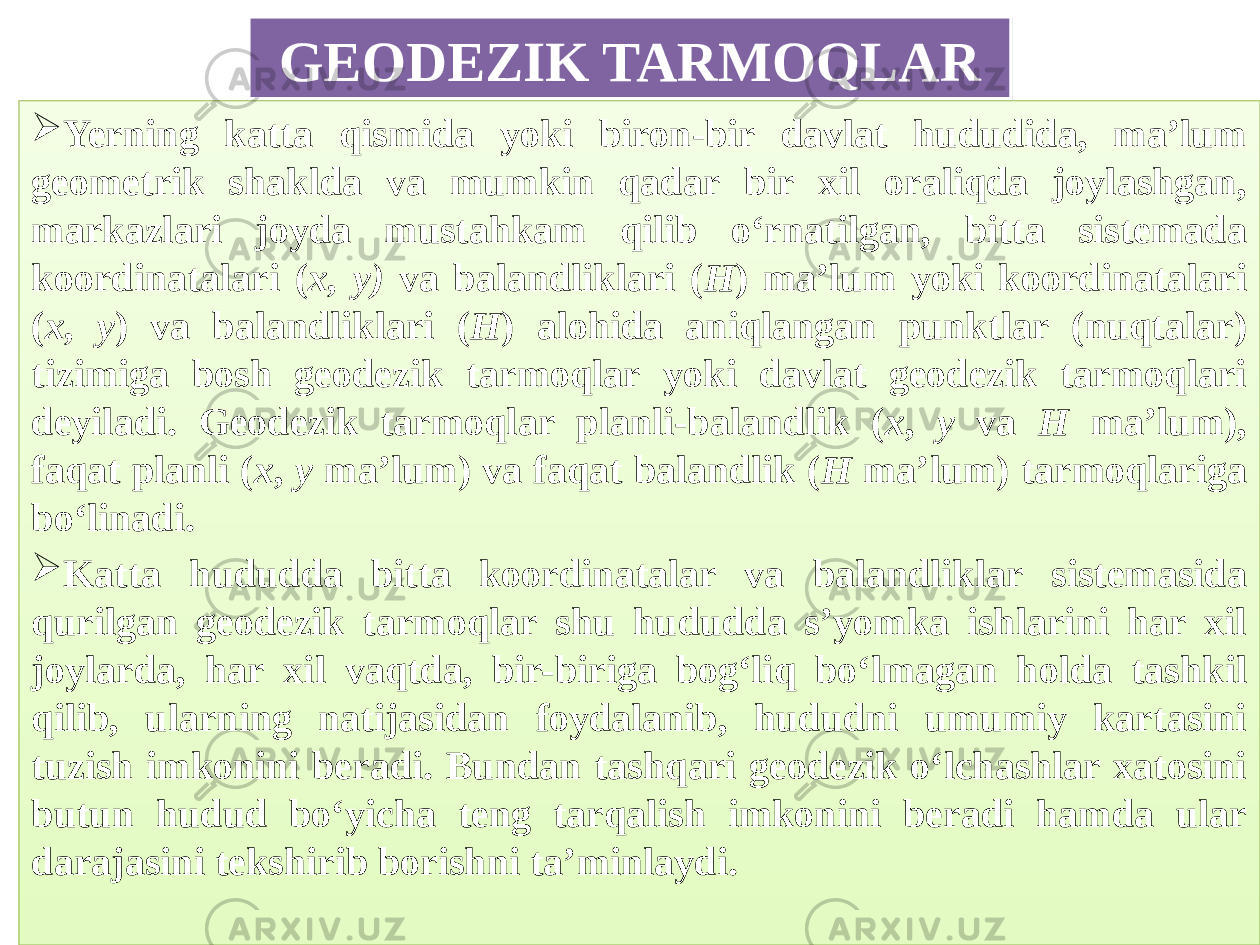 GEODEZIK TARMOQLAR  Yerning katta qismida yoki biron-bir davlat hududida, ma’lum geometrik shaklda va mumkin qadar bir xil oraliqda joylashgan, markazlari joyda mustahkam qilib o‘rnatilgan, bitta sistemada koordinatalari ( x, у) va balandliklari ( Н ) ma’lum yoki koordinatalari ( x, у ) va balandliklari ( Н ) alohida aniqlangan punktlar (nuqtalar) tizimiga bosh geodezik tarmoqlar yoki davlat geodezik tarmoqlari deyiladi. Geodezik tarmoqlar planli-balandlik ( x , y va H ma’lum), faqat planli ( x , y ma’lum) va faqat balandlik ( H ma’lum) tarmoqlariga bo‘linadi.  Katta hududda bitta koordinatalar va balandliklar sistemasida qurilgan geodezik tarmoqlar shu hududda s’yomka ishlarini har xil joylarda, har xil vaqtda, bir-biriga bog‘liq bo‘lmagan holda tashkil qilib, ularning natijasidan foydalanib, hududni umumiy kartasini tuzish imkonini beradi. Bundan tashqari geodezik o‘lchashlar xatosini butun hudud bo‘yicha teng tarqalish imkonini beradi hamda ular darajasini tekshirib borishni ta’minlaydi. 14 01 0A 1E191F2B192A1A 2B231A1D23211B231A 1D 010203 08 06 39 38 0102 3908 06 3908 2A1C211C 20 01 35 07 282308 08 2B232D1B 3C232C 01 3508 0703 2B232D1B342B3908 0803 2B232D1B342B3908 29 01 32232A2A2308 2C 181F221B231A20233508 2C 2A34 29 20 