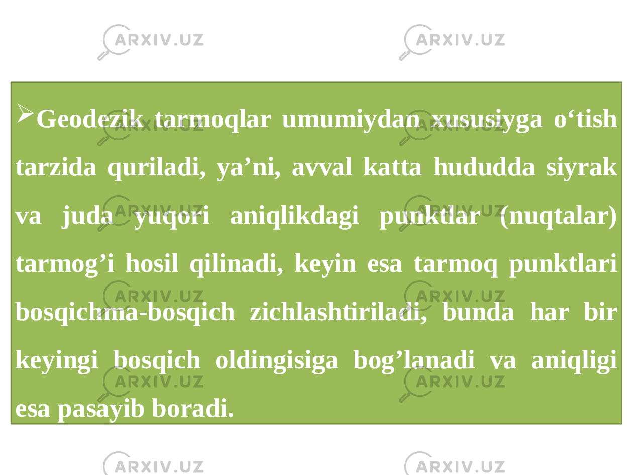  Geodezik tarmoqlar umumiydan xususiyga o‘tish tarzida quriladi, ya’ni, avval katta hududda siyrak va juda yuqori aniqlikdagi punktlar (nuqtalar) tarmog’i hosil qilinadi, keyin esa tarmoq punktlari bosqichma-bosqich zichlashtiriladi, bunda har bir keyingi bosqich oldingisiga bog’lanadi va aniqligi esa pasayib boradi. 