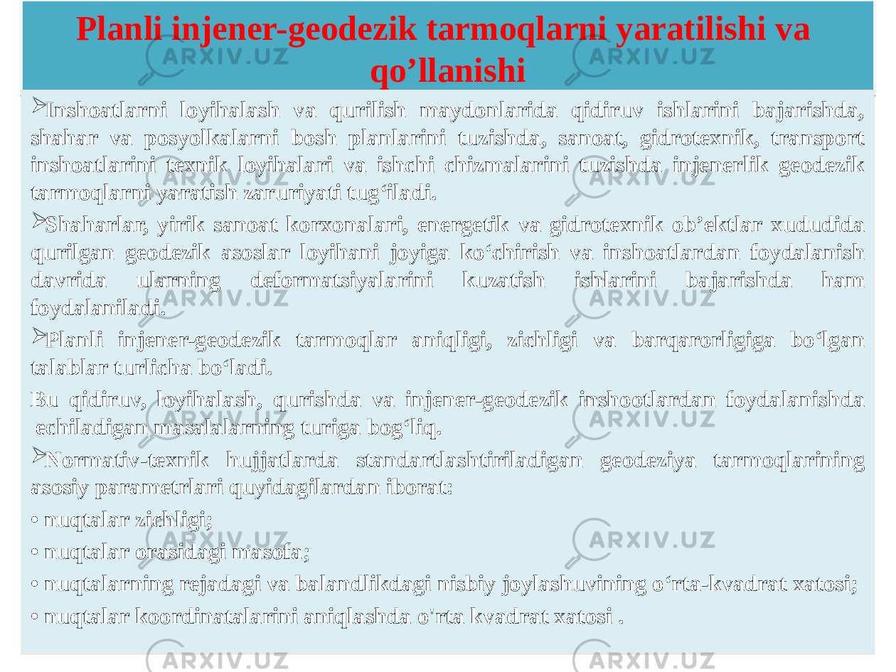 Planli injener-geodezik tarmoqlarni yaratilishi va qo’llanishi  Inshoatlarni loyihalash va qurilish maydonlarida qidiruv ishlarini bajarishda, shahar va posyolkalarni bosh planlarini tuzishda, sanoat, gidrotexnik, transport inshoatlarini texnik loyihalari va ishchi chizmalarini tuzishda injenerlik geodezik tarmoqlarni yaratish zaruriyati tug‘iladi.  Shaharlar, yirik sanoat korxonalari, energetik va gidrotexnik ob’ektlar xududida qurilgan geodezik asoslar loyihani joyiga ko‘chirish va inshoatlardan foydalanish davrida ularning deformatsiyalarini kuzatish ishlarini bajarishda ham foydalaniladi.  Planli injener-geodezik tarmoqlar aniqligi, zichligi va barqarorligiga bo‘lgan talablar turlicha bo‘ladi. Bu qidiruv, loyihalash, qurishda va injener-geodezik inshootlardan foydalanishda echiladigan masalalarning turiga bog‘liq.  Normativ-texnik hujjatlarda standartlashtiriladigan geodeziya tarmoqlarining asosiy parametrlari quyidagilardan iborat: • nuqtalar zichligi; • nuqtalar orasidagi masofa; • nuqtalarning rejadagi va balandlikdagi nisbiy joylashuvining o‘rta-kvadrat xatosi; • nuqtalar koordinatalarini aniqlashda o&#39;rta kvadrat xatosi .27 2C1F 