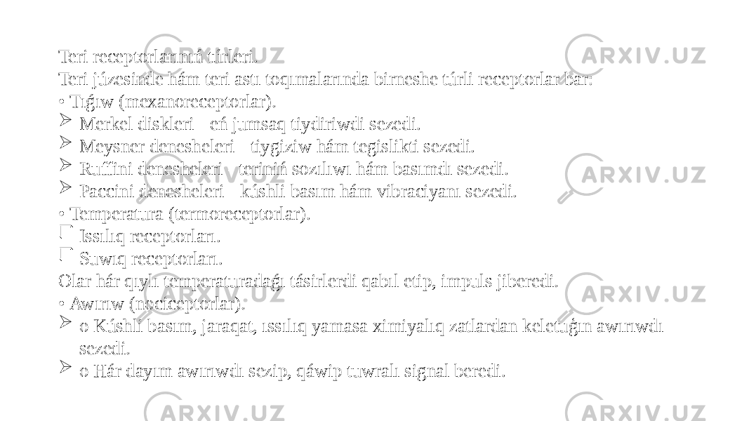 Teri receptorlarınıń túrleri. Teri júzesinde hám teri astı toqımalarında birneshe túrli receptorlar bar: • Tıǵıw (mexanoreceptorlar).  Merkel diskleri - eń jumsaq tiydiriwdi sezedi.  Meysner denesheleri - tiygiziw hám tegislikti sezedi.  Ruffini denesheleri - teriniń sozılıwı hám basımdı sezedi.  Paccini denesheleri - kúshli basım hám vibraciyanı sezedi. • Temperatura (termoreceptorlar).  Issılıq receptorları.  Suwıq receptorları. Olar hár qıylı temperaturadaǵı tásirlerdi qabıl etip, impuls jiberedi. • Awırıw (nociceptorlar).  o Kúshli basım, jaraqat, ıssılıq yamasa ximiyalıq zatlardan keletuģın awırıwdı sezedi.  o Hár dayım awırıwdı sezip, qáwip tuwralı signal beredi. 