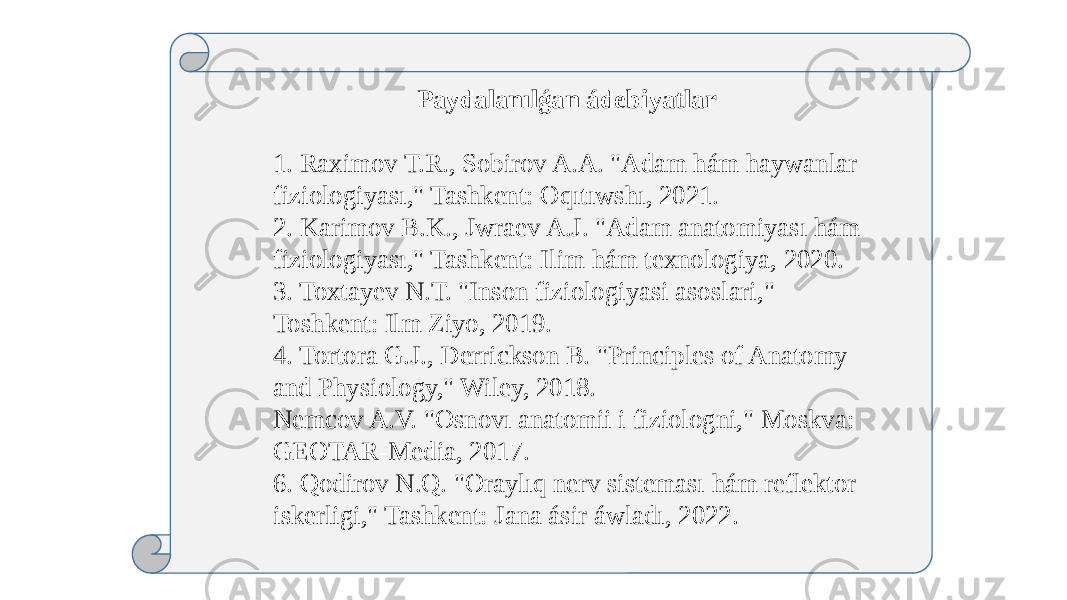 Paydalanılǵan ádebiyatlar 1. Raximov T.R., Sobirov A.A. &#34;Adam hám haywanlar fiziologiyası,&#34; Tashkent: Oqıtıwshı, 2021. 2. Karimov B.K., Jwraev A.J. &#34;Adam anatomiyası hám fiziologiyası,&#34; Tashkent: Ilim hám texnologiya, 2020. 3. Toxtayev N.T. &#34;Inson fiziologiyasi asoslari,&#34; Toshkent: Ilm Ziyo, 2019. 4. Tortora G.J., Derrickson B. &#34;Principles of Anatomy and Physiology,&#34; Wiley, 2018. Nemcov A.V. &#34;Osnovı anatomii i fiziologni,&#34; Moskva: GEOTAR-Media, 2017. 6. Qodirov N.Q. &#34;Oraylıq nerv sisteması hám reflektor iskerligi,&#34; Tashkent: Jana ásir áwladı, 2022. 
