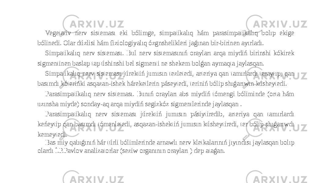 Vegetativ nerv sisteması eki bólimge, simpatikalıq hám parasimpatikalıq bolıp ekige bólinedi. Olar dúzlisi hám fiziologiyalıq ózgnshelikleri jaǵınan bir-birinen ayırladı. Simpatikalıq nerv sisteması. Bul nerv sistemasınıń orayları arqa miydiń birinshi kókirek sigmentinen baslap tap úshinshi bel sigmenti ne shekem bolǵan aymaqta jaylasqan. Simpatikalıq nerv sisteması júrektiń jumısın tezletedi, arteriya qan tamırlardı taraytıp, qan basımdı kóterińki asqazan-ishek háreketlerin páseytedi, teriniń bólip shıǵarıwın kúsheytedi. Parasimpatikalıq nerv sisteması. Bunıń orayları abs miydiń tómengi bóliminde (orta hám uzınsha miyde) sonday-aq arqa miydiń segizkóz sigmentlerinde jaylasqan . Parasimpatikalıq nerv sisteması júrektiń jumısın pásiytiredib, arteriya qan tamırlardı keńeytip qan basımdı tómenletedi, asqazan-ishektiń jumısın kúsheytiredi, ter bólip shıǵarıwdı kemeytedi. Bas miy qabıǵınıń hár túrli bólimlerinde arnawlı nerv kletkalarınıń jıyındısı jaylasqan bolıp olardı İ.P.Pavlov analizatorlar (seziw organının orayları ) dep ataǵan. 