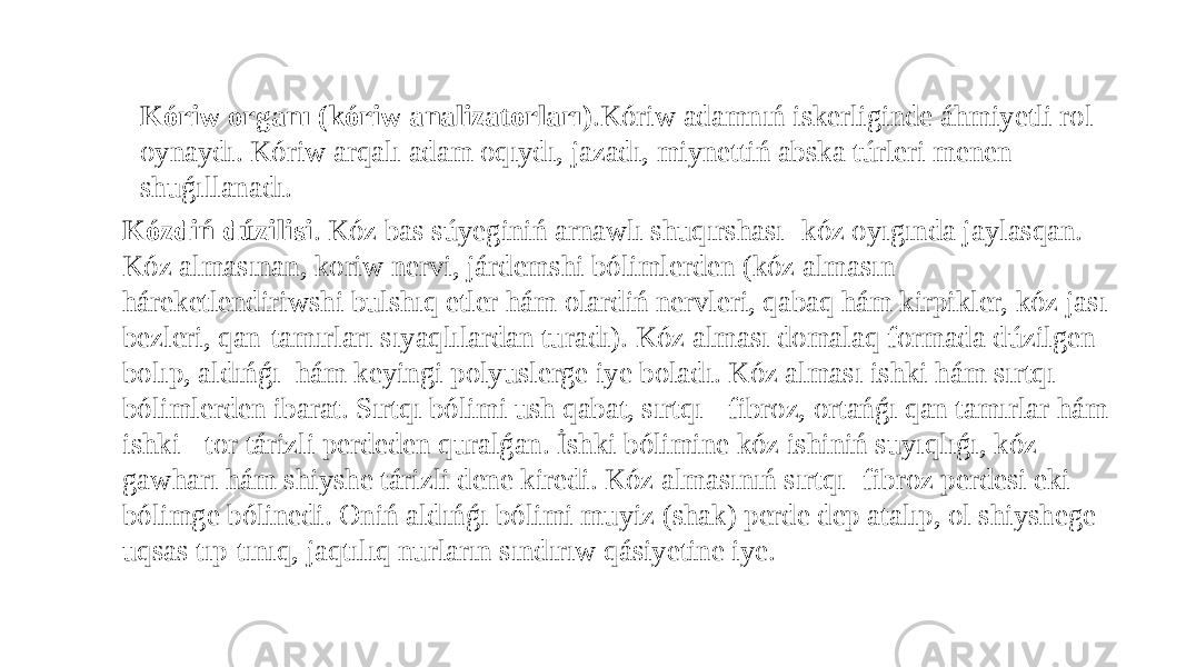 Kóriw organı (kóriw analizatorları) .Kóriw adamnıń iskerliginde áhmiyetli rol oynaydı. Kóriw arqalı adam oqıydı, jazadı, miynettiń abska túrleri menen shuǵıllanadı. Kózdiń dúzilisi . Kóz bas súyeginiń arnawlı shuqırshası- kóz oyıgında jaylasqan. Kóz almasınan, koriw nervi, járdemshi bólimlerden (kóz almasın háreketlendiriwshi bulshıq etler hám olardiń nervleri, qabaq hám kirpikler, kóz jası bezleri, qan-tamırları sıyaqlılardan turadı). Kóz alması domalaq formada dúzilgen bolıp, aldıńǵı hám keyingi polyuslerge iye boladı. Kóz alması ishki hám sırtqı bólimlerden ibarat. Sırtqı bólimi ush qabat, sırtqı - fibroz, ortańǵı qan tamırlar hám ishki - tor tárizli perdeden quralǵan. İshki bólimine kóz ishiniń suyıqlıǵı, kóz gawharı hám shiyshe tárizli dene kiredi. Kóz almasınıń sırtqı- fibroz perdesi eki bólimge bólinedi. Oniń aldıńǵı bólimi muyiz (shak) perde dep atalıp, ol shiyshege uqsas tıp-tınıq, jaqtılıq nurların sındırıw qásiyetine iye. 