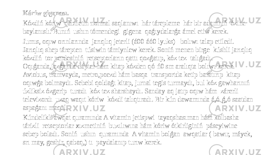 Kóriw gigenası. Kózdiń kóriw qabıletin normal saqlanıwı hár tárepleme hár bir adamnıń ózine baylanıslı. Bunıń ushın tómendegi gigena qaǵıydalarǵa ámel etiw kerek. Jumıs, oqıw orınlarında jarıqlıq jeterli (á00-áó0 lyuks) bolıwı talap etiledi. Jarıqlıq shep tárepten túsiwin támiynlew kerek. Soniń menen birge kúshli jarıqlıq kózdiń tor perdesiniń retseptorların qattı qozǵatıp, kóz tez talıǵadı. Oqıǵanda,jazǵanda dápter hám kitap kózden qó-ń0 sm aralıqta bolıwı kerek. Avtobus, tramvayda, metro,poezd hám basqa transportda ketip baratırıp kitap oqıwǵa bolmaydı. Sebebi qoldaǵı kitap, jurnal tegis turmaydı, bul kóz gawharınıń úzliksiz ózgerip turadı kóz tez sharshaydı. Sanday-aq jatıp oqıw hám zárerli televizordı uzaq waqıt kóriw kózdi talıqtıradı. Bir kún dawamında á,ó-ǵ,ó saatdan aspaǵanı maqul. Kúndelikli awqat quramında A vitamin jetispwi tayaqshasıman hám kolbasha tárizli retseptorlar xızmetiniń buzılıwına hám kóriw ótkirliginiń páseyiwine sebep boladı. Soniń ushın quramında A vitamin bolǵan awqatlar ( bawır, máyek, srı may, geshir, qabaq,) tı paydalanıp turıw kerek. 