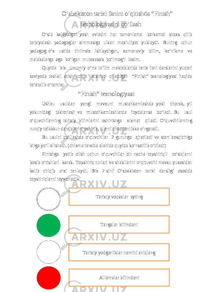 O‘zbekiston tarixi fanini o‘qitishda “Finish” texnologiyasini qo‘llash O‘sib kelayotgan yosh avlodni har tomonlama barkamol shaxs qilib tarbiyalash pedagoglar zimmasiga ulkan mas’uliyat yuklaydi. Buning uchun pedagog o‘z ustida tinimsiz ishlaydigan, zamonaviy bilim, ko‘nikma va malakalarga ega bo‘lgan mutaxassis bo‘lmog‘i lozim. Quyida biz umumiy o‘rta ta’lim maktablarida tarix fani darslarini yuqori saviyada tashkil etish uchun xizmat qiladigan “Finish” texnologiyasi haqida to‘xtalib o‘tamiz: “Finish” texnologiyasi Ushbu usuldan yangi mavzuni mustahkamlashda yoki chorak, yil yakunidagi takrorlash va mustahkamlashlarda foydalansa bo‘ladi. Bu usul o‘quvchilarning tarixiy bilimlarini oshirishga xizmat qiladi. O‘quvchilarning nutqiy tafakkur darajalarini oshirib, ularni chaqqonlikka o‘rgatadi. Bu usulni qo‘llashda o‘quvchilar 2 guruhga ajratiladi va start bosqichiga birga yo‘l olishadi. (chizma tarzida alohida quyida ko ‘rsatilib o‘tiladi ) Finishga yetib olish uchun o‘quvchilar bir necha topshiriqli to‘siqlarni bosib o‘tishlari kerak. Topshiriq turlari va shakllarini o‘qituvchi mavzu yuzasidan kelib chiqib o‘zi tanlaydi. Biz 7-sinf O‘zbekiston tarixi darsligi asosida topshiriqlarni tayyorladik. Allomalar bilimdoniTarixiy yodgorliklar nomini aniqlang Tangalar bilimdoniTarixiy voqealar ayting 