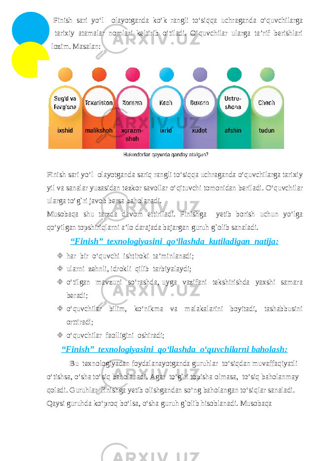 Finish sari yo‘l olayotganda ko‘k rangli to‘siqqa uchraganda o‘quvchilarga tarixiy atamalar nomlari keltirib o‘tiladi. O‘quvchilar ularga ta’rif berishlari lozim. Masalan: Finish sari yo‘l olayotganda sariq rangli to‘siqqa uchraganda o‘quvchilarga tarixiy yil va sanalar yuzasidan tezkor savollar o‘qituvchi tomonidan beriladi. O‘quvchilar ularga to‘g`ri javob bersa baholanadi. Musobaqa shu tarzda davom ettiriladi. Finishga yetib borish uchun yo‘lga qo‘yilgan topshiriqlarni a’lo darajada bajargan guruh g`olib sanaladi. “Finish” texnologiyasini qo‘llashda kutiladigan natija:  har bir o‘quvchi ishtiroki ta’minlanadi;  ularni zehnli, idrokli qilib tarbiyalaydi;  o‘tilgan mavzuni so‘rashda, uyga vazifani tekshirishda yaxshi samara beradi;  o‘quvchilar bilim, ko‘nikma va malakalarini boyitadi, tashabbusini orttiradi;  o‘quvchilar faolligini oshiradi; “Finish” texnologiyasini qo‘llashda o‘quvchilarni baholash: Bu texnologiyadan foydalanayotganda guruhlar to‘siqdan muvaffaqiyatli o‘tishsa, o‘sha to‘siq baholanadi. Agar to‘g`ri topisha olmasa, to‘siq baholanmay qoladi. Guruhlar finishga yetib olishgandan so‘ng baholangan to‘siqlar sanaladi. Qaysi guruhda ko‘proq bo‘lsa, o‘sha guruh g`olib hisoblanadi. Musobaqa 