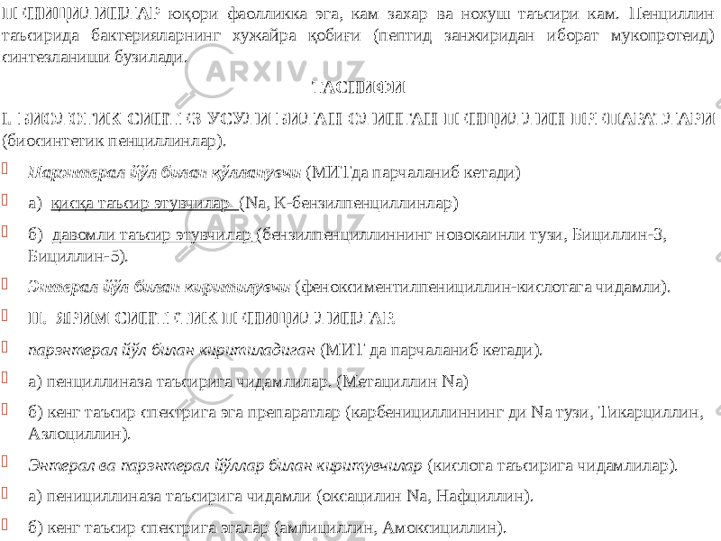 ПЕНИЦИЛИНЛАР юқори фаолликка эга, кам захар ва нохуш таъсири кам. Пенциллин таъсирида бактерияларнинг хужайра қобиғи (пептид занжиридан иборат мукопротеид) синтезланиши бузилади. ТАСНИФИ I . БИОЛОГИК СИНТЕЗ УСУЛИ БИЛАН ОЛИНГАН ПЕНЦИЛЛИН ПРЕПАРАТЛАРИ (биосинтетик пенциллинлар).  Парэнтерал йўл билан қўлланувчи (МИТда парчаланиб кетади)  а) қисқа таъсир этувчилар (Na, К-бензилпенциллинлар)  б) давомли таъсир этувчилар (бензилпенциллиннинг новокаинли тузи, Бициллин-3, Бициллин-5).  Энтерал йўл билан киритилувчи (феноксиментилпенициллин-кислотага чидамли).  II. ЯРИМ СИНТЕТИК ПЕНИЦИЛЛИНЛАР.  парэнтерал йўл билан киритиладиган (МИТ да парчаланиб кетади).  а) пенциллиназа таъсирига чидамлилар. (Метациллин Nа)  б) кенг таъсир спектрига эга препаратлар (карбенициллиннинг ди Nа тузи, Тикарциллин, Азлоциллин).  Энтерал ва парэнтерал йўллар билан киритувчилар (кислота таъсирига чидамлилар).  а) пенициллиназа таъсирига чидамли (оксацилин Nа, Нафциллин).  б) кенг таъсир спектрига эгалар (ампициллин, Амоксициллин). 