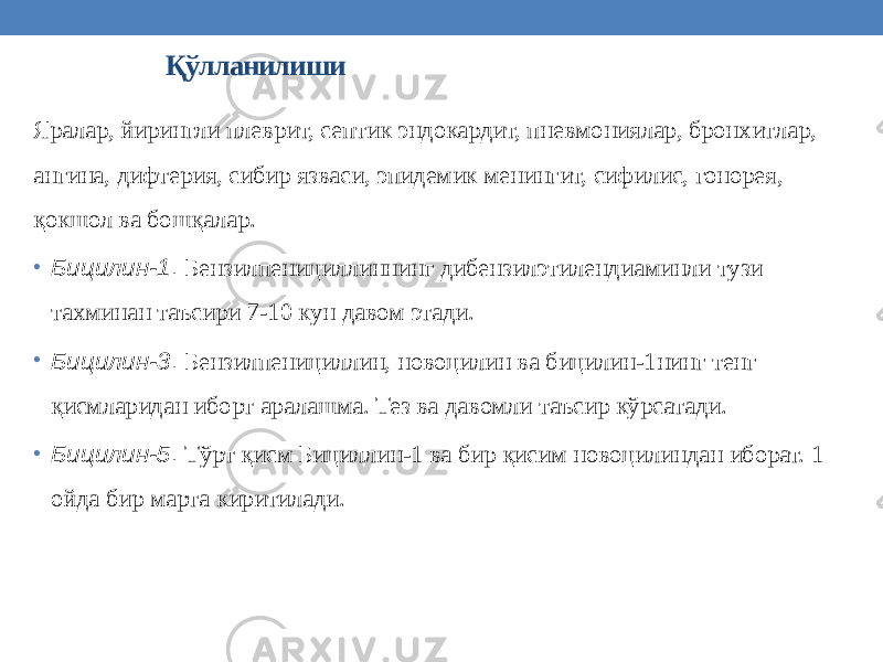 Қўлланилиши Яралар, йирингли плеврит, септик эндокардит, пневмониялар, бронхитлар, ангина, дифтерия, сибир язваси, эпидемик менингит, сифилис, гонорея, қокшол ва бошқалар. • Бицилин-1 . Бензилпенициллиннинг дибензилэтилендиаминли тузи тахминан таъсири 7-10 кун давом этади. • Бицилин-3 . Бензилпенициллин, новоцилин ва бицилин-1нинг тенг қисмларидан иборт аралашма. Тез ва давомли таъсир кўрсатади. • Бицилин-5 . Тўрт қисм Бициллин-1 ва бир қисим новоцилиндан иборат. 1 ойда бир марта киритилади. 