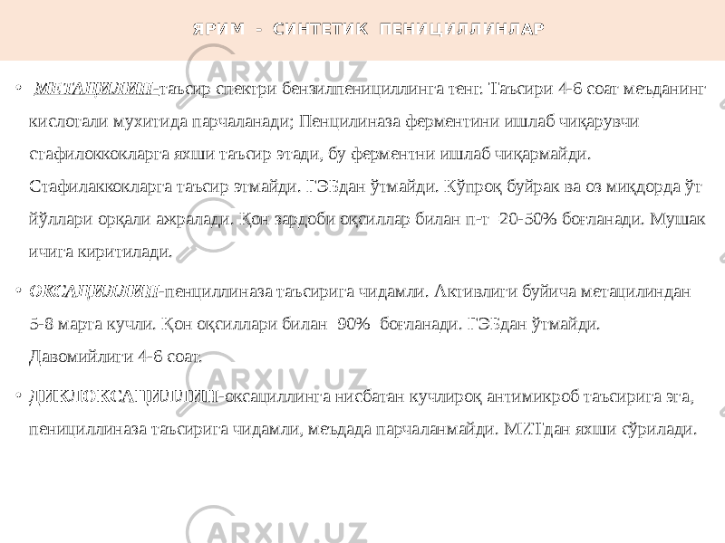 ЯРИМ - СИНТЕТИК ПЕНИЦИЛЛИНЛАР • МЕТАЦИЛИН - таъсир спектри бензилпенициллинга тенг. Таъсири 4-6 соат меъданинг кислотали мухитида парчаланади; Пенцилиназа ферментини ишлаб чиқарувчи стафилоккокларга яхши таъсир этади, бу ферментни ишлаб чиқармайди. Стафилаккокларга таъсир этмайди. ГЭБдан ўтмайди. Кўпроқ буйрак ва оз миқдорда ўт йўллари орқали ажралади. Қон зардоби оқсиллар билан п-т=20-50% боғланади. Мушак ичига киритилади. • ОКСАЦИЛЛИН - пенциллиназа таъсирига чидамли. Активлиги буйича метацилиндан 5-8 марта кучли. Қон оқсиллари билан 90% боғланади. ГЭБдан ўтмайди. Давомийлиги 4-6 соат. • ДИКЛОКСАЦИЛЛИН -оксациллинга нисбатан кучлироқ антимикроб таъсирига эга, пенициллиназа таъсирига чидамли, меъдада парчаланмайди. МИТдан яхши сўрилади. 