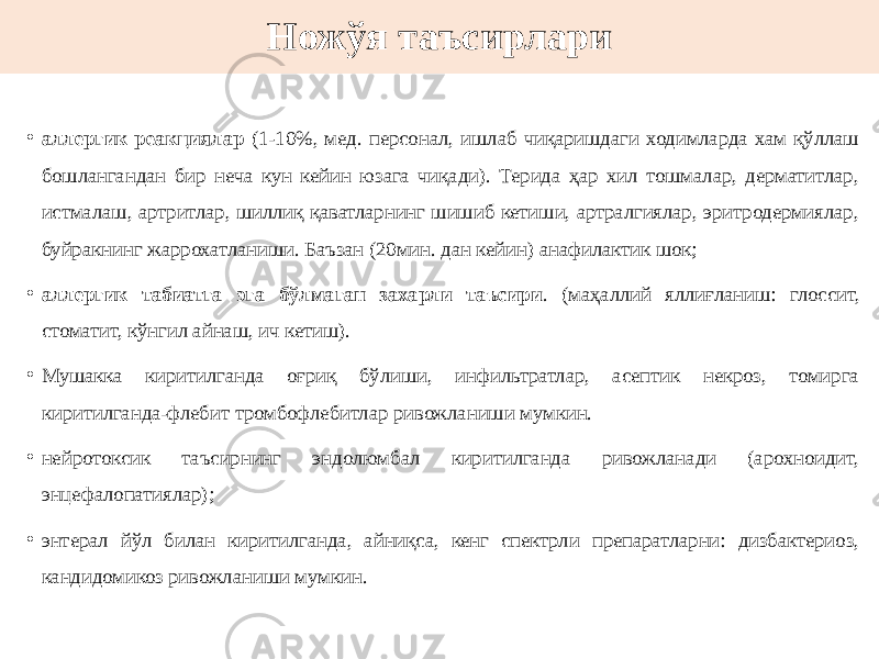 Ножўя таъсирлари • аллергик реакциялар (1-10%, мед. персонал, ишлаб чиқаришдаги ходимларда хам қўллаш бошлангандан бир неча кун кейин юзага чиқади). Терида ҳар хил тошмалар, дерматитлар, истмалаш, артритлар, шиллиқ қаватларнинг шишиб кетиши, артралгиялар, эритродермиялар, буйракнинг жаррохатланиши. Баъзан (20мин. дан кейин) анафилактик шок; • аллергик табиатга эга бўлмаган захарли таъсири . (маҳаллий яллиғланиш: глоссит, стоматит, кўнгил айнаш, ич кетиш). • Мушакка киритилганда оғриқ бўлиши, инфильтратлар, асептик некроз, томирга киритилганда-флебит тромбофлебитлар ривожланиши мумкин. • нейротоксик таъсирнинг эндолюмбал киритилганда ривожланади (арохноидит, энцефалопатиялар); • энтерал йўл билан киритилганда, айниқса, кенг спектрли препаратларни: дизбактериоз, кандидомикоз ривожланиши мумкин. 