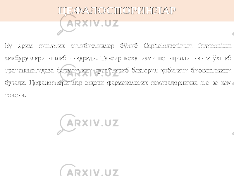 ЦЕФАЛОСПОРИНЛАР Бу ярим синтетик антибиотиклар бўлиб Cephalosporinum fcremonium замбуруғлари ишлаб чиқаради. Таъсир механизми пенициллиникига ўхшаб транспепетидаза ферментини сусайтириб бактерия қобиғини биосентезини бузади. Цефалоспоринлар юқори фармакологик самарадорликка эга ва кам токсик. 