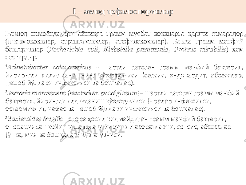 I – авлод цефалоспоринлар I-авлод намоёндалари айниқса грамм мусбат коккларга қарши самарадор (пневмококклар, стрептококклар, стафилакокклар). Баъзи грамм манфий бактериялар ( Escherichia coli, Klebsiella pneumonia, Proteus mirabilis ) ҳам сезгирдир. 1 Acinetobacter calcoaceticus - шартли патоген грамм манфий бактерия; йирирнгли яллиғ-ланишнинг қўзғатувчиси (сепсис, эндокардит, абсесслар, пешоб йўллари инфексияси ва бошқалар). 2 Serratia marcescens (Bacterium prodigiosum) – шартли патоген грамм манфий бактерия, йирингли яллиғланиш қўзғотувчиси (Яралар инфексияси, остеомиелит, нафас ва пешоб йўллари инфексияси ва бошқалар). 3 Bacteroides fragilis - спора ҳосил қилмайдиган грамм манфий бактерия; операциядан кейинги даврдаги йирингли асоратларни, сепсис, абсесслар (ўпка, мия ва бошқалар) қўзғатувчиси. 