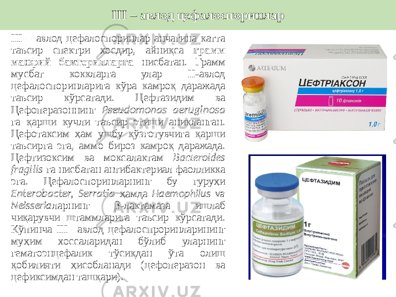 III – авлод цефалоспоринлар анчагина катта таъсир спектри хосдир, айниқса грамм манфий бактерияларга нисбатан. Грамм мусбат коккларга улар II-авлод цефалоспоринларига кўра камроқ даражада таъсир кўрсатади. Цефтазидим ва Цефоперазоннинг Pseudomonas aeruginosa га қарши кучли таъсир этиши аниқланган. Цефотаксим ҳам ушбу қўзғотувчига қарши таъсирга эга, аммо бироз камроқ даражада. Цефтизоксим ва моксалактам Bacteroides fragilis га нисбатан антибактериал фаолликка эга. Цефалоспоринларнинг бу гуруҳи Enterobacter, Serratia ҳамда Haemophilus va Neisseria ларнинг β-лактамаза ишлаб чиқарувчи штаммларига таъсир кўрсатади. Кўпинча III –авлод цефалоспроринларининг муҳим хоссаларидан бўлиб уларнинг гематоэнцефалик тўсиқдан ўта олиш қобилияти ҳисобланади (цефоперазон ва цефиксимдан ташқари). III – авлод цефалоспоринлар 