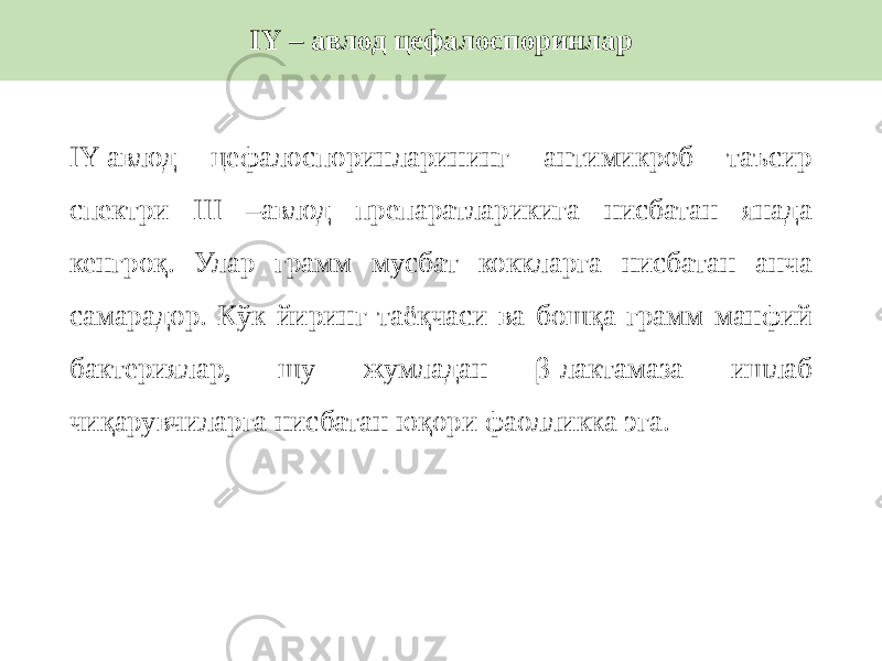 IY-авлод цефалоспоринларининг антимикроб таъсир спектри III –авлод препаратларикига нисбатан янада кенгроқ. Улар грамм мусбат коккларга нисбатан анча самарадор. Кўк йиринг таёқчаси ва бошқа грамм манфий бактериялар, шу жумладан β-лактамаза ишлаб чиқарувчиларга нисбатан юқори фаолликка эга. IY – авлод цефалоспоринлар 