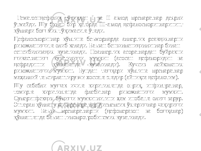  Гематоэнцефалик тўсиқдан I ва II авлод препаратлар деярли ўтмайди. Шу билан бир қаторда III-авлод цефалоспоринларининг кўплари бош мия тўқимасига ўтади. Цефалоспоринлар кўпгина беъморларда аллергик реакцияларни ривожланишига олиб келади. Баъзан бензилпенициллинлар билан сенсибилизация кузатилади. Ноаллергик асоратлардан буйракни шикастланиш кузатилиши мумкин (асосан цефапоридин ва цефрадинни қўллаганда кузатилади). Кучсиз лейкопения ривожланиши мумкин. Бундан ташқари кўпгина препаратлар маҳаллий таъсирлантирувчи хоссага эгадир (айниқса цефалотим). Шу сабабли мушак ичига киритилганда оғриқ, инфилтратлар, томирга киритилганда флебитлар ривожланиши мумкин. Суперинфекция бўлиши мумкинлигини ҳам инобатга олиш зарур. Энтерал қўлланувчи препаратлар диспепсик ўзгаришлар чақириши мумкин. Баъзи препаратларни (цефоперазон ва бошқалар) қўлланганда баъзан гипопротробинемия кузатилади. 