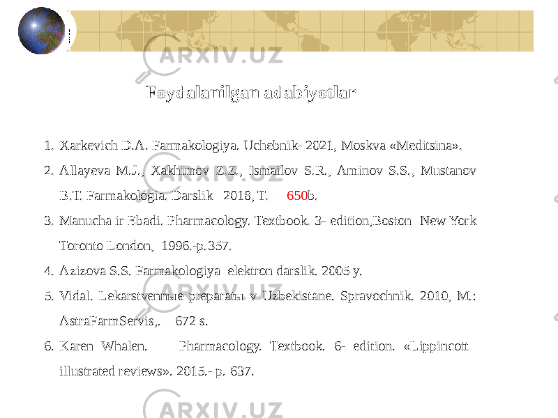 1. Xarkevich D.A. Farmakologiya. Uchebnik- 2021, Moskva «Meditsina». 2. Alayeva M.J., Xakhimov Z.Z., Ismailov S.R., Aminov S.S., Mustanov B.T. Farmakologia. Darslik– 2018, T. – 650 b. 3. Manucha ir Ebadi. Pharmacology. Textbook. 3- edition,Boston New York Toronto London, 1996.-p.357. 4. Azizova S.S. Farmakologiya elektron darslik. 2005 y. 5. Vidal. Lekarstvennыe preparatы v Uzbekistane. Spravochnik. 2010, M.: AstraFarmServis,. – 672 s. 6. Karen Whalen. Pharmacology. Textbook. 6- edition. «Lippincott ilustrated reviews». 2015.- p. 637. Foydalanilgan adabiyotlar 