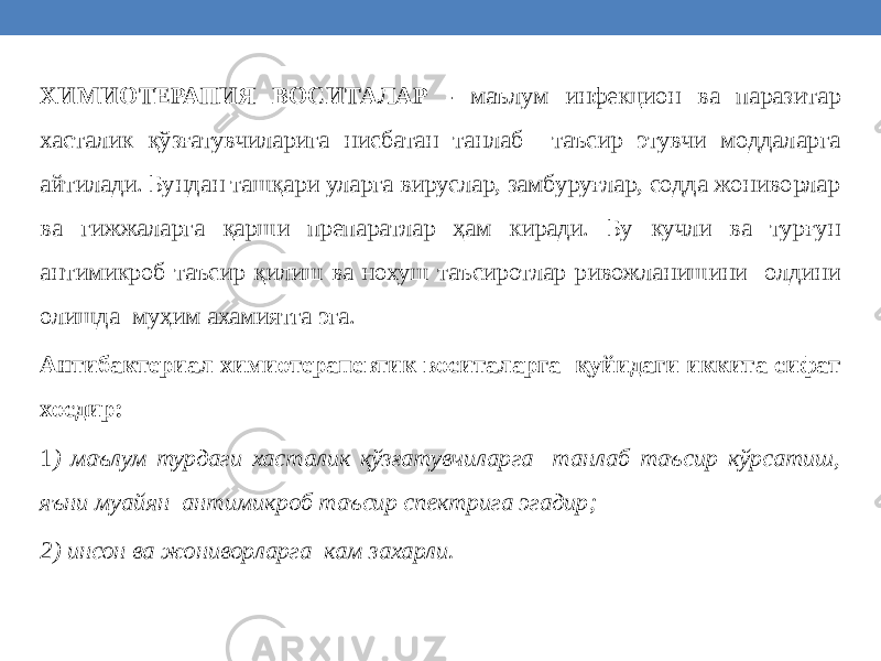 ХИМИОТЕРАПИЯ ВОСИТАЛАР - маълум инфекцион ва паразитар хасталик қўзғатувчиларига нисбатан танлаб таъсир этувчи моддаларга айтилади. Бундан ташқари уларга вируслар, замбуруғлар, содда жониворлар ва гижжаларга қарши препаратлар ҳам киради. Бу кучли ва турғун антимикроб таъсир қилиш ва нохуш таъсиротлар ривожланишини олдини олишда муҳим ахамиятга эга. Антибактериал химиотерапевтик воситаларга қуйидаги иккита сифат хосдир: 1 ) маълум турдаги хасталик қўзғатувчиларга танлаб таъсир кўрсатиш, яъни муайян антимикроб таъсир спектрига эгадир; 2) инсон ва жониворларга кам захарли. 