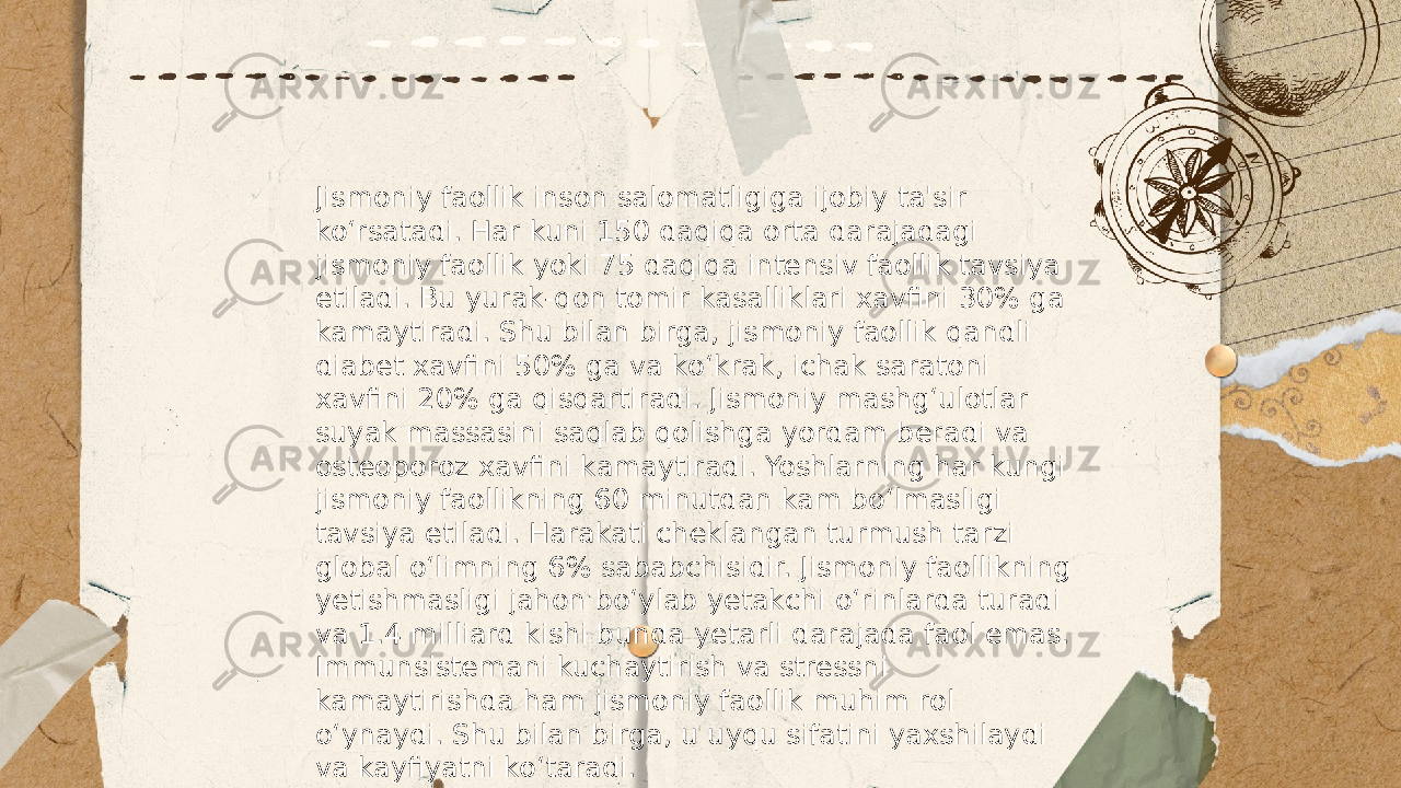 ... t.me/slaydai_bot Jismoniy faollik inson salomatligiga ijobiy ta&#39;sir ko‘rsatadi. Har kuni 150 daqiqa orta darajadagi jismoniy faollik yoki 75 daqiqa intensiv faollik tavsiya etiladi. Bu yurak-qon tomir kasalliklari xavfini 30% ga kamaytiradi. Shu bilan birga, jismoniy faollik qandli diabet xavfini 50% ga va ko‘krak, ichak saratoni xavfini 20% ga qisqartiradi. Jismoniy mashg‘ulotlar suyak massasini saqlab qolishga yordam beradi va osteoporoz xavfini kamaytiradi. Yoshlarning har kungi jismoniy faollikning 60 minutdan kam bo‘lmasligi tavsiya etiladi. Harakati cheklangan turmush tarzi global o‘limning 6% sababchisidir. Jismoniy faollikning yetishmasligi jahon bo‘ylab yetakchi o‘rinlarda turadi va 1.4 milliard kishi bunda yetarli darajada faol emas. Immunsistemani kuchaytirish va stressni kamaytirishda ham jismoniy faollik muhim rol o‘ynaydi. Shu bilan birga, u uyqu sifatini yaxshilaydi va kayfiyatni ko‘taradi. 