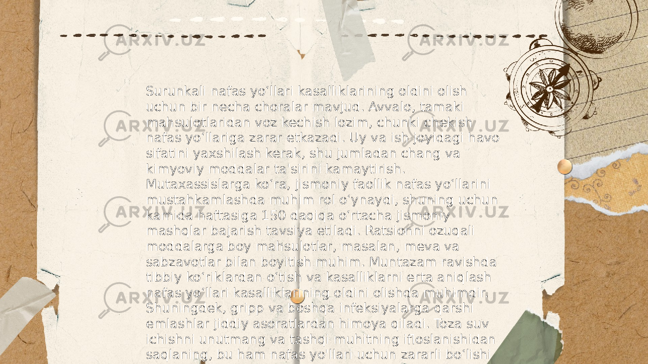 ... t.me/slaydai_bot Surunkali nafas yo‘llari kasalliklarining oldini olish uchun bir necha choralar mavjud. Avvalo, tamaki mahsulotlaridan voz kechish lozim, chunki chekish nafas yo‘llariga zarar etkazadi. Uy va ish joyidagi havo sifatini yaxshilash kerak, shu jumladan chang va kimyoviy moddalar ta&#39;sirini kamaytirish. Mutaxassislarga ko‘ra, jismoniy faollik nafas yo‘llarini mustahkamlashda muhim rol o‘ynaydi, shuning uchun kamida haftasiga 150 daqiqa o‘rtacha jismoniy mashqlar bajarish tavsiya etiladi. Ratsionni ozuqali moddalarga boy mahsulotlar, masalan, meva va sabzavotlar bilan boyitish muhim. Muntazam ravishda tibbiy ko‘riklardan o‘tish va kasalliklarni erta aniqlash nafas yo‘llari kasalliklarining oldini olishda muhimdir. Shuningdek, gripp va boshqa infeksiyalarga qarshi emlashlar jiddiy asoratlardan himoya qiladi. Toza suv ichishni unutmang va tashqi muhitning ifloslanishidan saqlaning, bu ham nafas yo&#39;llari uchun zararli bo‘lishi mumkin. 