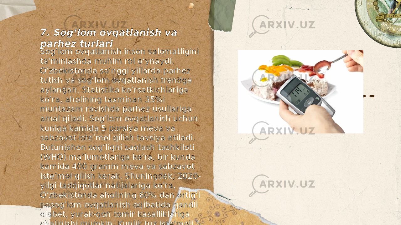 ... t.me/slaydai_bot7. Sog‘lom ovqatlanish va parhez turlari Sog‘lom ovqatlanish inson salomatligini ta&#39;minlashda muhim rol o‘ynaydi. O‘zbekistonda so‘nggi yillarda parhez tutish va sog‘lom ovqatlanish trendga aylangan. Statistika ko‘rsatkichlariga ko‘ra, aholining taxminan 35%i muntazam ravishda parhez usullariga amal qiladi. Sog‘lom ovqatlanish uchun kuniga kamida 5 porsiya meva va sabzavot iste’mol qilish tavsiya etiladi. Butunjahon sog‘liqni saqlash tashkiloti (WHO) ma’lumotlariga ko‘ra, bir kunda kamida 400 gramm meva va sabzavot iste’mol qilish kerak. Shuningdek, 2020- yilgi tadqiqotlar natijalariga koʻra, O‘zbekistonda aholining 60% dan ortig‘i nosog‘lom ovqatlanish oqibatida qandli diabet, yurak-qon tomir kasalliklariga chalinishi mumkin. Kunlik tuz iste&#39;moli 5 grammdan oshmasligi kerakligi tavsiya etiladi. Oqsilga boy mahsulotlar, masalan, loviya, no‘xat va go‘sht sog‘lom ovqatlanishda muhim ahamiyatga ega. Shu bilan birga, trans yog‘lar va yuqori darajadagi shakar iste’molini cheklash kerak. 