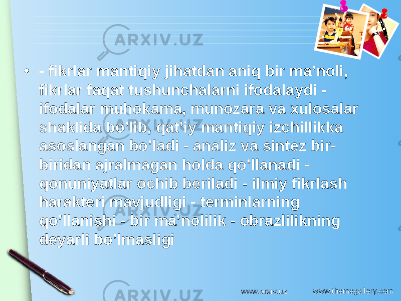 www.themegallery.com• - fikrlar mantiqiy jihatdan aniq bir ma’noli, fikrlar faqat tushunchalarni ifodalaydi - ifodalar muhokama, munozara va xulosalar shaklida bo’lib, qat’iy mantiqiy izchillikka asoslangan bo’ladi - analiz va sintez bir- biridan ajralmagan holda qo’llanadi - qonuniyatlar ochib beriladi - ilmiy fikrlash harakteri mavjudligi - terminlarning qo’llanishi - bir ma’nolilik - obrazlilikning deyarli bo’lmasligi www.arxiv.uz 