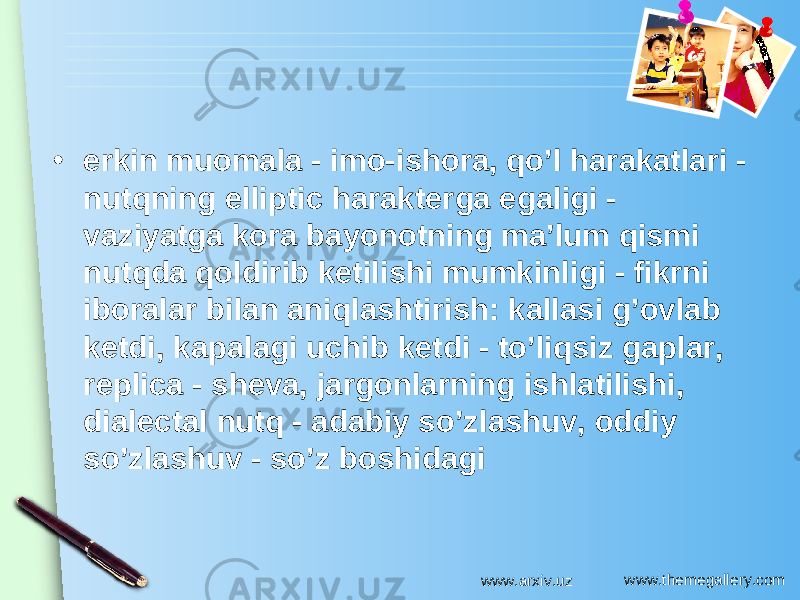 www.themegallery.com• erkin muomala - imo-ishora, qo’l harakatlari - nutqning elliptic harakterga egaligi - vaziyatga kora bayonotning ma’lum qismi nutqda qoldirib ketilishi mumkinligi - fikrni iboralar bilan aniqlashtirish: kallasi g’ovlab ketdi, kapalagi uchib ketdi - to’liqsiz gaplar, replica - sheva, jargonlarning ishlatilishi, dialectal nutq - adabiy so’zlashuv, oddiy so’zlashuv - so’z boshidagi www.arxiv.uz 