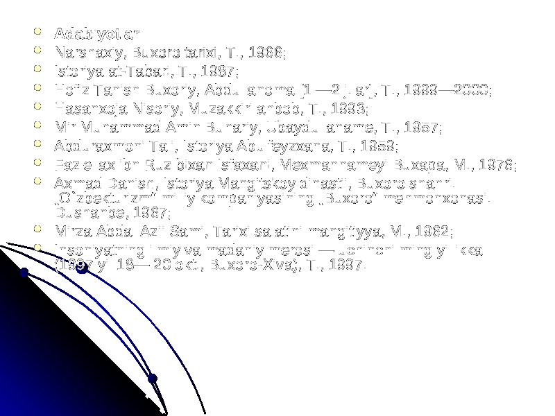 AdabiyotlarAdabiyotlar  Narshaxiy, Buxoro tarixi, T., 1966; Narshaxiy, Buxoro tarixi, T., 1966;  Istoriya at-Tabari, T., 1987; Istoriya at-Tabari, T., 1987;  Hofiz Tanish Buxoriy, Abdullanoma [1 —2 j.lar], T., 1999—2000; Hofiz Tanish Buxoriy, Abdullanoma [1 —2 j.lar], T., 1999—2000;  Hasanxoja Nisoriy, Muzakkiri ahbob, T., 1993; Hasanxoja Nisoriy, Muzakkiri ahbob, T., 1993;  Mir Muhammad Amin Buhariy, Ubaydullaname, T., 1957; Mir Muhammad Amin Buhariy, Ubaydullaname, T., 1957;  Abduraxmoni Tali, Istoriya Abulfeyzxana, T., 1959; Abduraxmoni Tali, Istoriya Abulfeyzxana, T., 1959;  Fazlellax ibn Ruz bixan Isfaxani, Mexmannameyi Buxapa, M., 1976; Fazlellax ibn Ruz bixan Isfaxani, Mexmannameyi Buxapa, M., 1976;  Axmad Danish, Istoriya Mangitskoy dinastii, Buxoro shahri. Axmad Danish, Istoriya Mangitskoy dinastii, Buxoro shahri. „O`zbekturizm“ milliy kompaniyasining „Buxoro“ mehmonxonasi. „O`zbekturizm“ milliy kompaniyasining „Buxoro“ mehmonxonasi. Dushanbe, 1967; Dushanbe, 1967;  Mirza Abdal Azii Sami, Tarixi salatini mangitiyya, M., 1962; Mirza Abdal Azii Sami, Tarixi salatini mangitiyya, M., 1962;  Insoniyatning ilmiy va madaniy merosi — uchinchi ming yillikka Insoniyatning ilmiy va madaniy merosi — uchinchi ming yillikka (1997 yil 18— 20 okt., Buxoro-Xiva), T., 1997. (1997 yil 18— 20 okt., Buxoro-Xiva), T., 1997. 