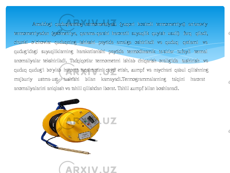 Amaldagi quduqlarning termometriyasi (yuqori bosimli termometriya) an&#39;anaviy termometriyadan (geometriya, qarama-qarshi haroratli suyuqlik quyish usuli) farq qiladi, chunki o&#39;lchovlar quduqning ishlashi paytida amalga oshiriladi va quduq qatlami va qudug&#39;idagi suyuqliklarning harakatlanishi paytida termodinamik ta&#39;sirlar tufayli termal anomaliyalar tekshiriladi. Tadqiqotlar termometrni ishlab chiqarish oralig&#39;ida tushirish va quduq qudug&#39;i bo&#39;ylab harorat taqsimotini qayd etish, zumpf va naychani qabul qilishning majburiy ustma-ust tushishi bilan kamayadi.Termogrammalarning talqini harorat anomaliyalarini aniqlash va tahlil qilishdan iborat. Tahlil zumpf bilan boshlanadi. 