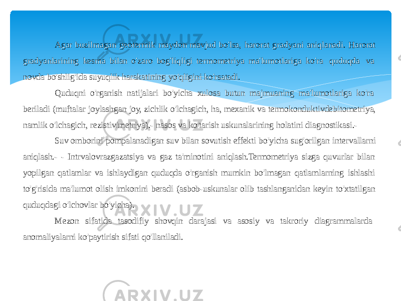 Agar buzilmagan geotermik maydon mavjud bo&#39;lsa, harorat gradyani aniqlanadi. Harorat gradyanlarining kesma bilan o&#39;zaro bog&#39;liqligi termometriya ma&#39;lumotlariga ko&#39;ra quduqda va novda bo&#39;shlig&#39;ida suyuqlik harakatining yo&#39;qligini ko&#39;rsatadi. Quduqni o&#39;rganish natijalari bo&#39;yicha xulosa butun majmuaning ma&#39;lumotlariga ko&#39;ra beriladi (muftalar joylashgan joy, zichlik o&#39;lchagich, ha, mexanik va termokonduktivdebitometriya, namlik o&#39;lchagich, rezistivimetriya).- nasos va ko&#39;tarish uskunalarining holatini diagnostikasi.- Suv omborini pompalanadigan suv bilan sovutish effekti bo&#39;yicha sug&#39;orilgan intervallarni aniqlash.- - Intrvalovrazgazatsiya va gaz ta&#39;minotini aniqlash.Termometriya sizga quvurlar bilan yopilgan qatlamlar va ishlaydigan quduqda o&#39;rganish mumkin bo&#39;lmagan qatlamlarning ishlashi to&#39;g&#39;risida ma&#39;lumot olish imkonini beradi (asbob-uskunalar olib tashlanganidan keyin to&#39;xtatilgan quduqdagi o&#39;lchovlar bo&#39;yicha). Mezon sifatida tasodifiy shovqin darajasi va asosiy va takroriy diagrammalarda anomaliyalarni ko&#39;paytirish sifati qo&#39;llaniladi. 