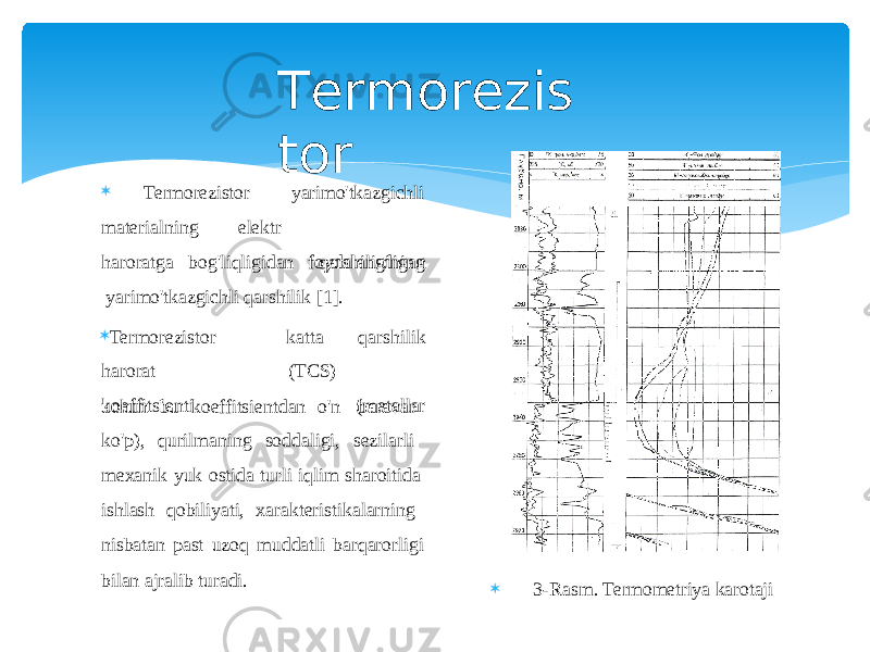  Termorezistor materialning elektr yarimo&#39;tkazgichli qarshiligining haroratga bog&#39;liqligidan foydalanadigan yarimo&#39;tkazgichli qarshilik [1].  Termorezistor harorat k oe f fits i enti katta ( T C S ) qarsh i l i k (me t a l l ar uchun bu koeffitsientdan o&#39;n baravar ko&#39;p), qurilmaning soddaligi, sezilarli mexanik yuk ostida turli iqlim sharoitida ishlash qobiliyati, xarakteristikalarning nisbatan past uzoq muddatli barqarorligi bilan ajralib turadi. T e r mo r ezis t o r  3-Rasm. Termometriya karotaji 