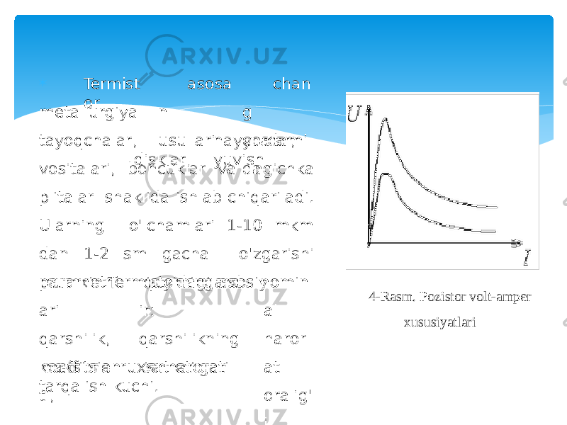  Termist or asos a n usullari cha n g y or d a m i dametallurgiya tayoqchalar, naychalar, disklar, yuvish vositalari, boncuklar va ingichka plitalar shaklida ishlab chiqariladi. Ularning o&#39;lchamlari 1-10 mkm dan 1-2 sm gacha o&#39;zgarishi mumkin.Termistorning asosiyparametrl ari qarshilik, k o e ff i t sie n ti, quyidagilard ir: qarshilikning ish harorati n o mi n al ha r or a t oralig&#39; i,maksimal ruxsat etilgan tarqalish kuchi. 4-Rasm. Pozistor volt-amper xususiyatlari 