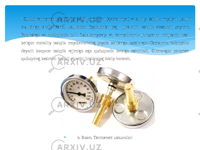  Quduq termometriyasi tabiiy issiqlik maydoni (geotermiya) va sun&#39;iy issiqlik maydoni usulini o&#39;z ichiga oladi. Ushbu usullardan foydalanish tog &#39; jinslarini issiqlik xossalari bo&#39;yicha farqlashga va quduqlarda turli fizik-kimyoviy va termodinamik jarayonlar natijasida hosil bo&#39;lgan mahalliy issiqlik maydonlarining paydo bo&#39;lishiga asoslangan.Geotermik tadqiqotlar deyarli barqaror issiqlik rejimiga ega quduqlarda amalga oshiriladi. O&#39;lchangan parametr quduqning kesimini tashkil etuvchi jinslarning tabiiy harorati.  5-Rasm. Termometr uskunalari 