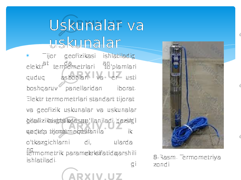  T ij o r a t geofizikasi da ishlatiladig an elektr termometrlari to&#39;plamlari quduq asboblari va er usti boshqaruv panellaridan iborat. Elektr termometrlari standart tijorat va geofizik uskunalar va uskunalar bilan birgalikda qo&#39;llaniladi.Hozirgi vaqtda tijoratgeof i z i k a s id a a s o s a n qu d u q termometrlari q o &#39; ll ani la d i , elektr q ar s hil ik ularda q ar s hi l i gio&#39;tkazgichlarni ng termometrik parametr sifatida ishlatiladi. Uskunalar va uskunalar 8-Rasm. Termometriya zondi 