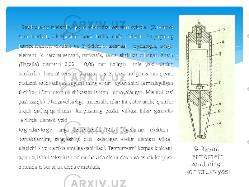  Strukturaviy ravishda, quduq elektrotermometri odatda (2.1-rasm) simi kirish 1, 2-korpusdan iborat bo&#39;lib, unda o&#39;lchash ko&#39;prigining kompensatsion elkalari va 3-elektron sxemasi joylashgan, sezgir element - 4-harorat sensori, ramkasiz, halqa shaklida qilingan. o&#39;rash (flagella) diametri 0,02 – 0,05 mm bo&#39;lgan mis yoki platina simlardan. harorat sensori diametri 1,5–3 mm bo&#39;lgan 5-mis quvur, quduqni to&#39;ldiradigan suyuqlikning erkin aylanishini ta&#39;minlaydigan 6-chiroq bilan mexanik shikastlanishdan himoyalangan. Mis trubkasi past issiqlik o&#39;tkazuvchanligi materiallaridan bir qator oraliq qismlar orqali quduq qurilmasi korpusining pastki vilkasi bilan germetik ravishda ulanadi yoki to&#39;g&#39;ridan-to&#39;g&#39;ri unga lehimlanadi. Mis flagellumni elektron kontaktlarning zanglashiga olib keladigan elektr ulanishi vilka ulagichi 7 yordamida amalga oshiriladi. Termometrni korpus ichidagi oqim oqishini tekshirish uchun ba&#39;zida elektr davri va asbob korpusi o&#39;rtasida to&#39;sar bilan aloqa o&#39;rnatiladi. 9-Rasm. Termometr zondining konstruksiyasi 