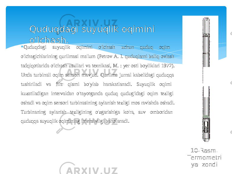  Quduqdagi suyuqlik oqimini o&#39;lchash uchun quduq oqim o&#39;lchagichlarining qurilmasi ma&#39;lum (Petrov A. I. quduqlarni baliq ovlash tadqiqotlarida o&#39;lchash usullari va texnikasi, M. : yer osti boyliklari 1972). Unda turbinali oqim sensori mavjud. Qurilma jurnal kabelidagi quduqqa tushiriladi va filtr qismi bo&#39;ylab harakatlanadi. Suyuqlik oqimi kuzatiladigan intervaldan o&#39;tayotganda quduq qudug&#39;idagi oqim tezligi oshadi va oqim sensori turbinasining aylanish tezligi mos ravishda oshadi. Turbinaning aylanish tezligining o&#39;zgarishiga ko&#39;ra, suv omboridan quduqqa suyuqlik oqimining intensivligi baholanadi.Quduqdagi suyuqlik oqimini o&#39;lchash. 10-Rasm. T e r momet ri y a zondi 