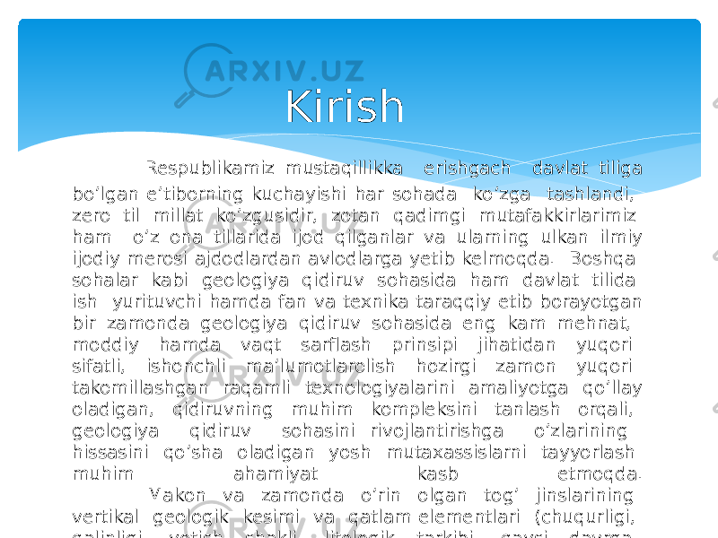 Kirish Respublikamiz mustaqillikka erishgach davlat tiliga boʼlgan eʼtiborning kuchayishi har sohada koʼzga tashlandi, zero til millat koʼzgusidir, zotan qadimgi mutafakkirlarimiz ham oʼz ona tillarida ijod qilganlar va ularning ulkan ilmiy ijodiy merosi ajdodlardan avlodlarga yetib kelmoqda. Boshqa sohalar kabi geologiya qidiruv sohasida ham davlat tilida ish yurituvchi hamda fan va texnika taraqqiy etib borayotgan bir zamonda geologiya qidiruv sohasida eng kam mehnat, moddiy hamda vaqt sarflash prinsipi jihatidan yuqori sifatli, ishonchli maʼlumotlarolish hozirgi zamon yuqori takomillashgan raqamli texnologiyalarini amaliyotga qo’llay oladigan, qidiruvning muhim kompleksini tanlash orqali, geologiya qidiruv sohasini rivojlantirishga oʼzlarining hissasini qoʼsha oladigan yosh mutaxassislarni tayyorlash muhim ahamiyat kasb etmoqda. Makon va zamonda oʼrin olgan togʼ jinslarining vertikal geologik kesimi va qatlam elementlari (chuqurligi, qalinligi, yotish shakli, litologik tarkibi, qaysi davrga mansubligi)ni bilish ular haqida tasavvurga ega boʼlish geologlarni hamisha qiziqtirib kelgan 