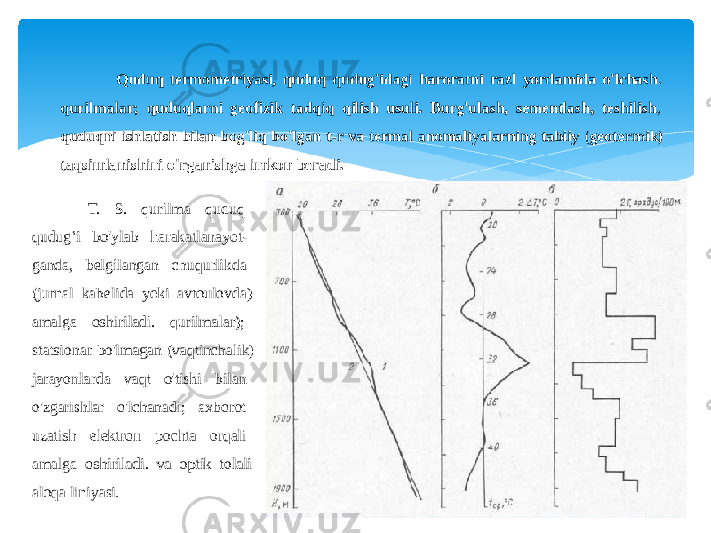 Quduq termometriyasi, quduq qudug&#39;idagi haroratni razl yordamida o&#39;lchash. qurilmalar; quduqlarni geofizik tadqiq qilish usuli. Burg&#39;ulash, sementlash, teshilish, quduqni ishlatish bilan bog&#39;liq bo&#39;lgan t-r va termal anomaliyalarning tabiiy (geotermik) taqsimlanishini o&#39;rganishga imkon beradi. T. S. qurilma quduq qudug’i bo&#39;ylab harakatlanayot- ganda, belgilangan chuqurlikda (jurnal kabelida yoki avtoulovda) amalga oshiriladi. qurilmalar); statsionar bo&#39;lmagan (vaqtinchalik) jarayonlarda vaqt o&#39;tishi bilan o&#39;zgarishlar o&#39;lchanadi; axborot uzatish elektron pochta orqali amalga oshiriladi. va optik tolali aloqa liniyasi. 