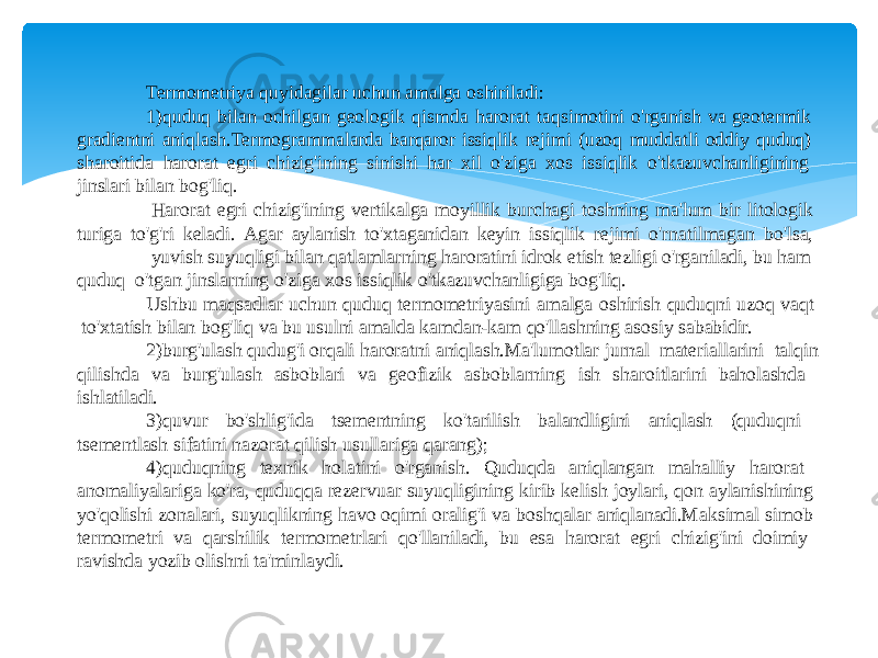 Termometriya quyidagilar uchun amalga oshiriladi: 1) quduq bilan ochilgan geologik qismda harorat taqsimotini o&#39;rganish va geotermik gradientni aniqlash.Termogrammalarda barqaror issiqlik rejimi (uzoq muddatli oddiy quduq) sharoitida harorat egri chizig&#39;ining sinishi har xil o&#39;ziga xos issiqlik o&#39;tkazuvchanligining jinslari bilan bog&#39;liq. Harorat egri chizig&#39;ining vertikalga moyillik burchagi toshning ma&#39;lum bir litologik turiga to&#39;g&#39;ri keladi. Agar aylanish to&#39;xtaganidan keyin issiqlik rejimi o&#39;rnatilmagan bo&#39;lsa, yuvish suyuqligi bilan qatlamlarning haroratini idrok etish tezligi o&#39;rganiladi, bu ham quduq o&#39;tgan jinslarning o&#39;ziga xos issiqlik o&#39;tkazuvchanligiga bog&#39;liq. Ushbu maqsadlar uchun quduq termometriyasini amalga oshirish quduqni uzoq vaqt to&#39;xtatish bilan bog&#39;liq va bu usulni amalda kamdan-kam qo&#39;llashning asosiy sababidir. 2) burg&#39;ulash qudug&#39;i orqali haroratni aniqlash.Ma&#39;lumotlar jurnal materiallarini talqin qilishda va burg&#39;ulash asboblari va geofizik asboblarning ish sharoitlarini baholashda ishlatiladi. 3) quvur bo&#39;shlig&#39;ida tsementning ko&#39;tarilish balandligini aniqlash (quduqni tsementlash sifatini nazorat qilish usullariga qarang); 4) quduqning texnik holatini o&#39;rganish. Quduqda aniqlangan mahalliy harorat anomaliyalariga ko&#39;ra, quduqqa rezervuar suyuqligining kirib kelish joylari, qon aylanishining yo&#39;qolishi zonalari, suyuqlikning havo oqimi oralig&#39;i va boshqalar aniqlanadi.Maksimal simob termometri va qarshilik termometrlari qo&#39;llaniladi, bu esa harorat egri chizig&#39;ini doimiy ravishda yozib olishni ta&#39;minlaydi. 