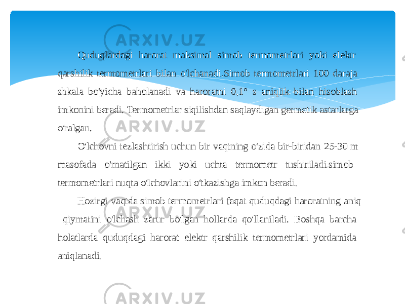 Quduqlardagi harorat maksimal simob termometrlari yoki elektr qarshilik termometrlari bilan o&#39;lchanadi.Simob termometrlari 100 daraja shkala bo&#39;yicha baholanadi va haroratni 0,1° s aniqlik bilan hisoblash imkonini beradi. Termometrlar siqilishdan saqlaydigan germetik astarlarga o&#39;ralgan. O&#39;lchovni tezlashtirish uchun bir vaqtning o&#39;zida bir-biridan 25-30 m masofada o&#39;rnatilgan ikki yoki uchta termometr tushiriladi.simob termometrlari nuqta o&#39;lchovlarini o&#39;tkazishga imkon beradi. Hozirgi vaqtda simob termometrlari faqat quduqdagi haroratning aniq qiymatini o&#39;lchash zarur bo&#39;lgan hollarda qo&#39;llaniladi. Boshqa barcha holatlarda quduqdagi harorat elektr qarshilik termometrlari yordamida aniqlanadi. 