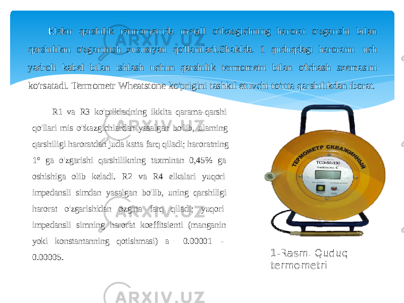 Elektr qarshilik termometrida metall o&#39;tkazgichning harorat o&#39;zgarishi bilan qarshilikni o&#39;zgartirish xususiyati qo&#39;llaniladi.Shaklda. 1 quduqdagi haroratni uch yadroli kabel bilan ishlash uchun qarshilik termometri bilan o&#39;lchash sxemasini ko&#39;rsatadi. Termometr Wheatstone ko&#39;prigini tashkil etuvchi to&#39;rtta qarshilikdan iborat. R1 va R3 ko&#39;priklarining ikkita qarama-qarshi qo&#39;llari mis o&#39;tkazgichlardan yasalgan bo&#39;lib, ularning qarshiligi haroratdan juda katta farq qiladi; haroratning 1° ga o&#39;zgarishi qarshilikning taxminan 0,45% ga oshishiga olib keladi. R2 va R4 elkalari yuqori impedansli simdan yasalgan bo&#39;lib, uning qarshiligi harorat o&#39;zgarishidan ozgina farq qiladi; yuqori impedansli simning harorat koeffitsienti (manganin yoki konstantanning qotishmasi) a= 0.00001 - 0.00005. 1-Rasm. Quduq termometri 