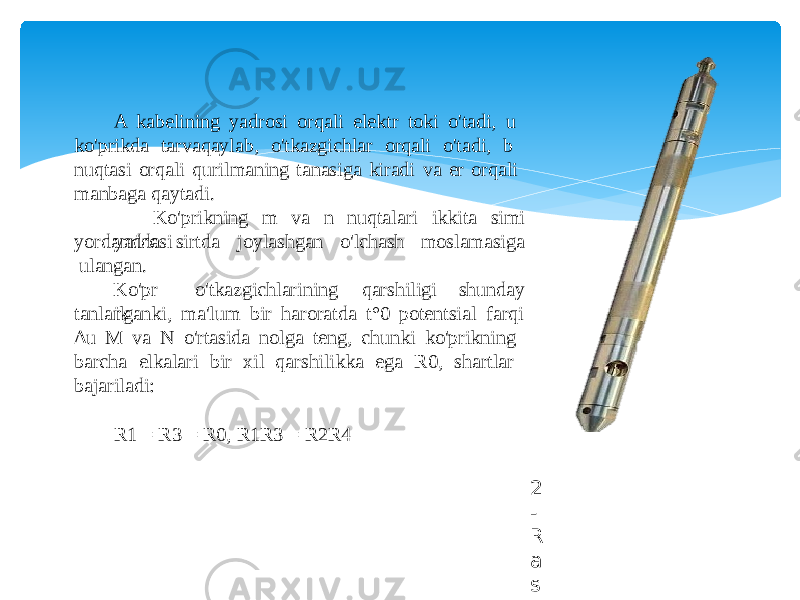 A kabelining yadrosi orqali elektr toki o&#39;tadi, u ko&#39;prikda tarvaqaylab, o&#39;tkazgichlar orqali o&#39;tadi, b nuqtasi orqali qurilmaning tanasiga kiradi va er orqali manbaga qaytadi. Ko&#39;prikning m va n nuqtalari ikkita simi yadrosi sirtda joylashgan o&#39;lchash moslamasigayord am ida ulangan. Ko&#39;pr ik o&#39;tkazgichlarining qarshiligi shunday tanlanganki, ma&#39;lum bir haroratda t°0 potentsial farqi ∆ u M va N o&#39;rtasida nolga teng, chunki ko&#39;prikning barcha elkalari bir xil qarshilikka ega R0, shartlar bajariladi: R1 = R3 = R0, R1R3 = R2R4 2 - R a s m . T e r m o m e t r i y a z o n d i 