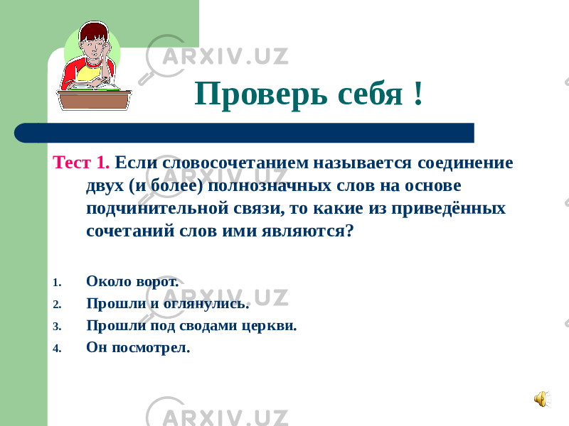 Проверь себя ! Тест 1. Если словосочетанием называется соединение двух (и более) полнозначных слов на основе подчинительной связи, то какие из приведённых сочетаний слов ими являются? 1. Около ворот. 2. Прошли и оглянулись. 3. Прошли под сводами церкви. 4. Он посмотрел. 