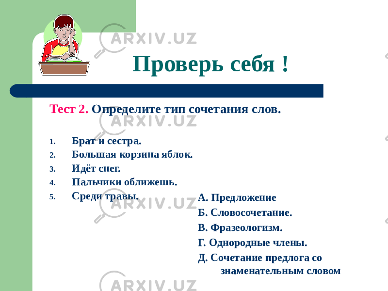 Проверь себя ! Тест 2. Определите тип сочетания слов. 1. Брат и сестра. 2. Большая корзина яблок. 3. Идёт снег. 4. Пальчики оближешь. 5. Среди травы. А. Предложение Б. Словосочетание. В. Фразеологизм. Г. Однородные члены. Д. Сочетание предлога со знаменательным словом 