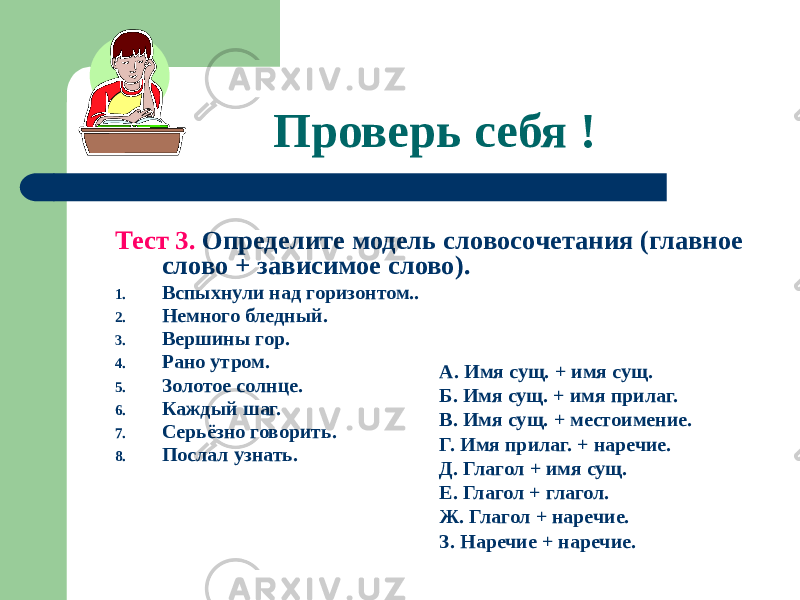 Проверь себя ! Тест 3. Определите модель словосочетания (главное слово + зависимое слово). 1. Вспыхнули над горизонтом.. 2. Немного бледный. 3. Вершины гор. 4. Рано утром. 5. Золотое солнце. 6. Каждый шаг. 7. Серьёзно говорить. 8. Послал узнать. А. Имя сущ. + имя сущ. Б. Имя сущ. + имя прилаг. В. Имя сущ. + местоимение. Г. Имя прилаг. + наречие. Д. Глагол + имя сущ. Е. Глагол + глагол. Ж. Глагол + наречие. З. Наречие + наречие. 