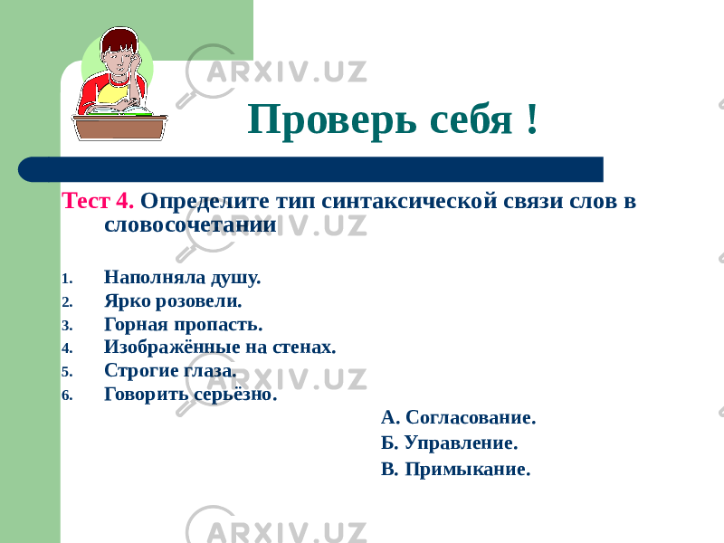 Проверь себя ! Тест 4. Определите тип синтаксической связи слов в словосочетании 1. Наполняла душу. 2. Ярко розовели. 3. Горная пропасть. 4. Изображённые на стенах. 5. Строгие глаза. 6. Говорить серьёзно. А. Согласование. Б. Управление. В. Примыкание. 